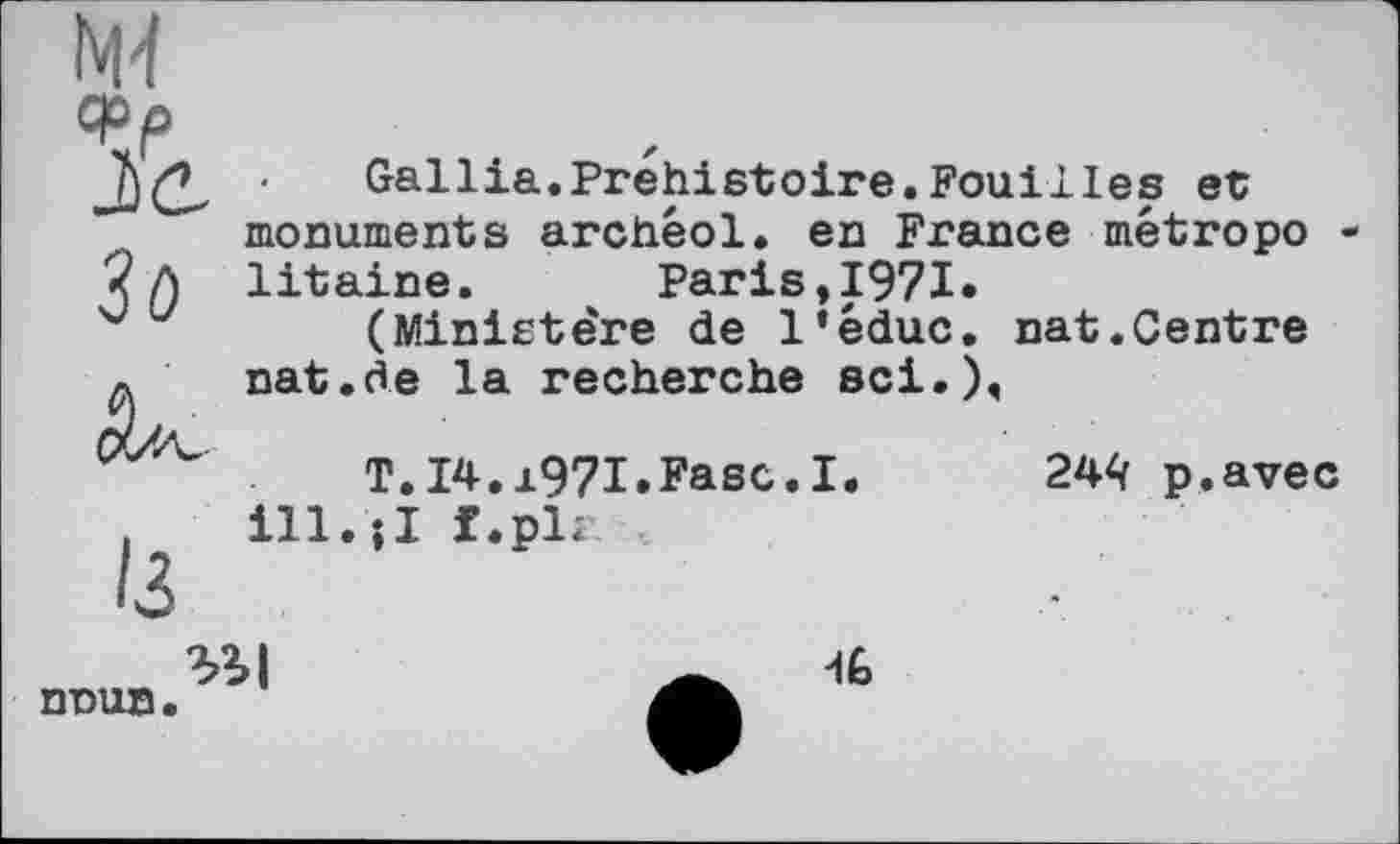 ﻿Зо
Gallia.Préhistoire.Fouilles et monuments archêol. en France métropo litaine. Paris,1971.
(Ministe're de 1‘éduc. nat.Centre nat.de la recherche sei.),
T.14.1971»Fase.I.
ill.;I f.pl*
244 p.avec
nnun.

-IG